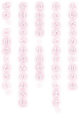大切な方の思い出の品 真心込めてお手伝いします。 遺品整理・生前整理・ 家財処分でお悩みのお客様 ぜひ、ご相談ください。