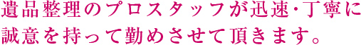 遺品整理のプロスタッフが迅速・丁寧に誠意を持って勤めさせて頂きます。